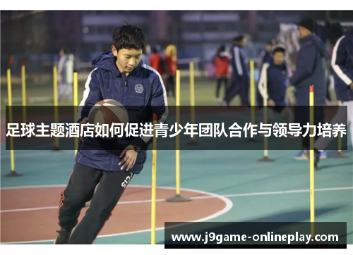 足球主题酒店如何促进青少年团队合作与领导力培养